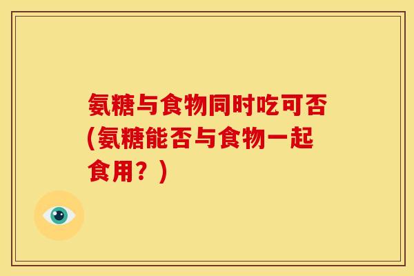 氨糖与食物同时吃可否(氨糖能否与食物一起食用?) 氨糖与食物同时吃可否(氨糖能否与食物一起食用?)