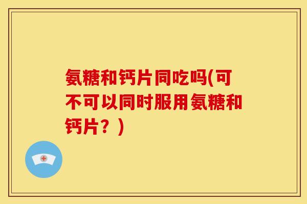 氨糖和钙片同吃吗(可不可以同时服用氨糖和钙片？)