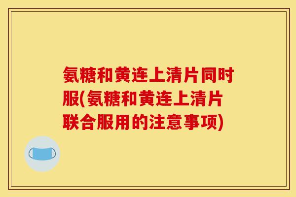 氨糖和黄连上清片同时服(氨糖和黄连上清片联合服用的注意事项) 氨糖和黄连上清片同时服(氨糖和黄连上清片联合服用的注意事项)