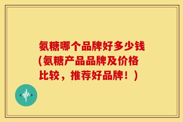 氨糖哪个品牌好多少钱(氨糖产品品牌及价格比较,推荐好品牌!) 氨糖哪个品牌好多少钱(氨糖产品品牌及价格比较,推荐好品牌!)