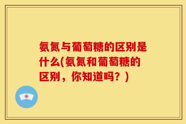 氨氮与葡萄糖的区别是什么(氨氮和葡萄糖的区别,你知道吗?) 氨氮与葡萄糖的区别是什么(氨氮和葡萄糖的区别,你知道吗?)