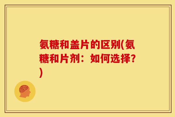 氨糖和盖片的区别(氨糖和片剂:如何选择?) 氨糖和盖片的区别(氨糖和片剂:如何选择?)