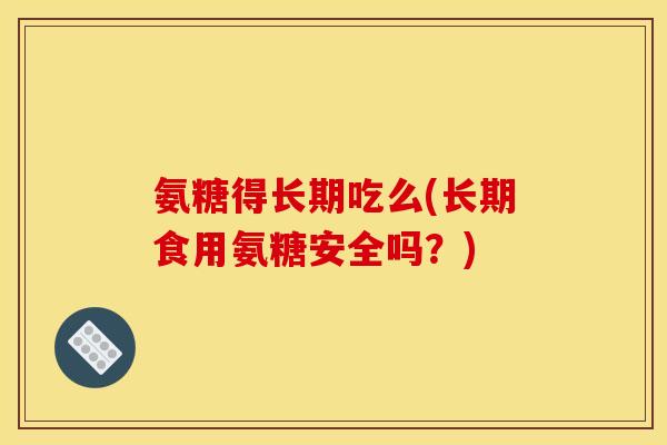 氨糖得长期吃么(长期食用氨糖安全吗?) 氨糖得长期吃么(长期食用氨糖安全吗?)