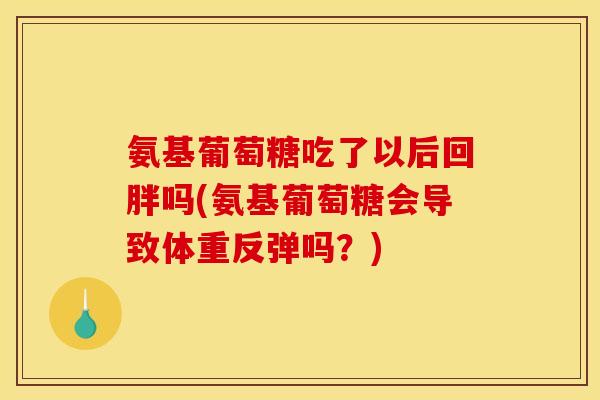 氨基葡萄糖吃了以后回胖吗(氨基葡萄糖会导致体重反弹吗？)