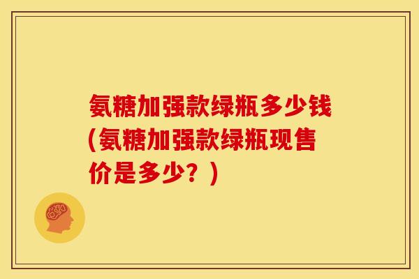 氨糖加强款绿瓶多少钱(氨糖加强款绿瓶现售价是多少?) 氨糖加强款绿瓶多少钱(氨糖加强款绿瓶现售价是多少?)