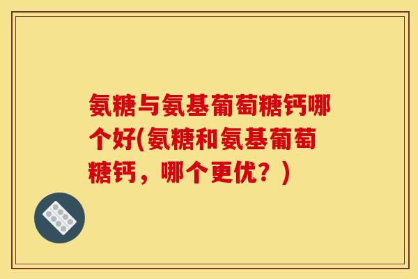 氨糖与氨基葡萄糖钙哪个好(氨糖和氨基葡萄糖钙,哪个更优?) 氨糖与氨基葡萄糖钙哪个好(氨糖和氨基葡萄糖钙,哪个更优?)