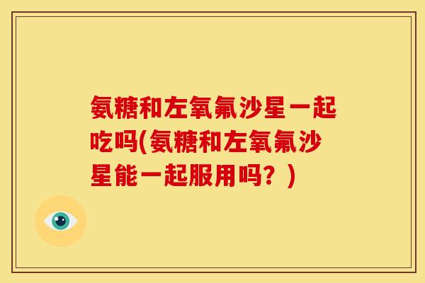 氨糖和左氧氟沙星一起吃吗(氨糖和左氧氟沙星能一起服用吗？)