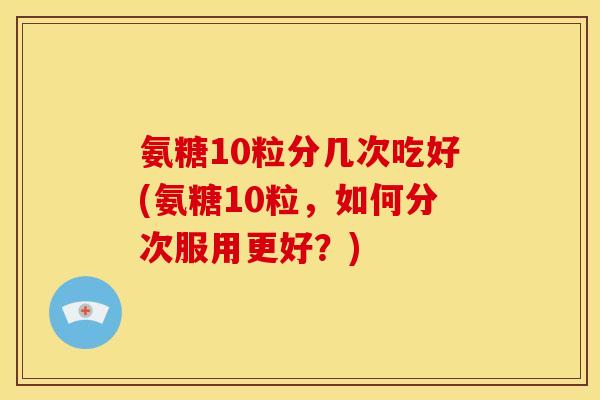 氨糖10粒分几次吃好(氨糖10粒，如何分次服用更好？)