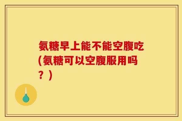 氨糖早上能不能空腹吃(氨糖可以空腹服用吗？)