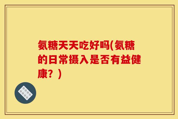 氨糖天天吃好吗(氨糖的日常摄入是否有益健康？)