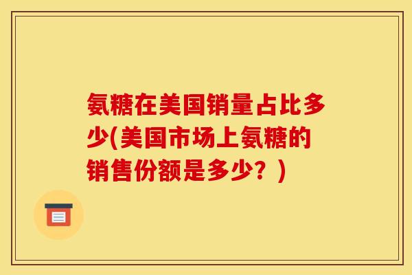 氨糖在美国销量占比多少(美国市场上氨糖的销售份额是多少?) 氨糖在美国销量占比多少(美国市场上氨糖的销售份额是多少?)