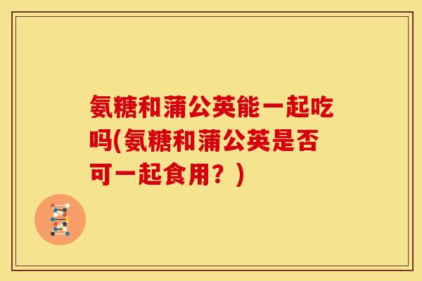 氨糖和蒲公英能一起吃吗(氨糖和蒲公英是否可一起食用？)