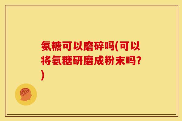 氨糖可以磨碎吗(可以将氨糖研磨成粉末吗？)
