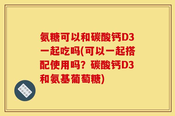 氨糖可以和碳酸钙D3一起吃吗(可以一起搭配使用吗？碳酸钙D3和氨基葡萄糖)