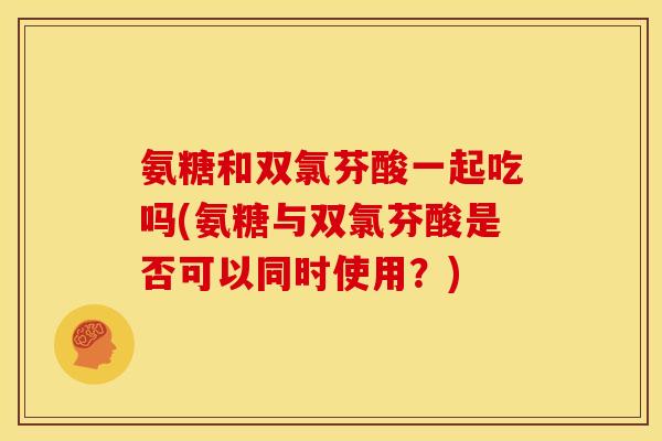 氨糖和双氯芬酸一起吃吗(氨糖与双氯芬酸是否可以同时使用？)
