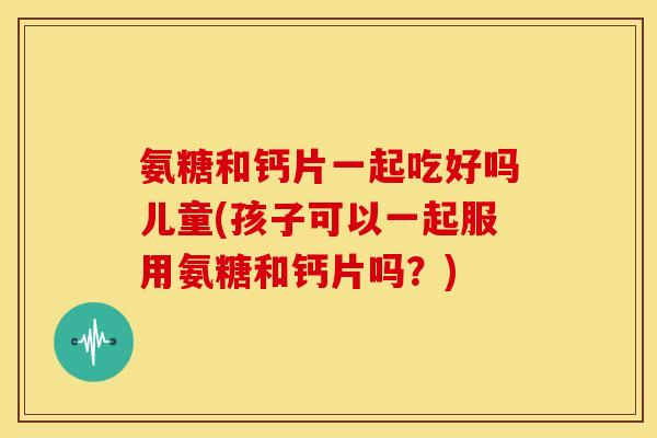 氨糖和钙片一起吃好吗儿童(孩子可以一起服用氨糖和钙片吗？)