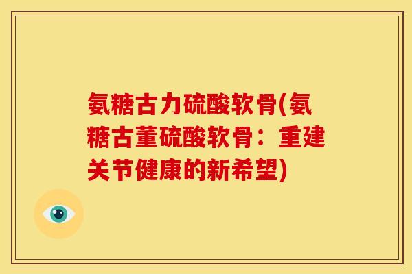 氨糖古力硫酸软骨(氨糖古董硫酸软骨:重建关节健康的新希望) 氨糖古力硫酸软骨(氨糖古董硫酸软骨:重建关节健康的新希望)