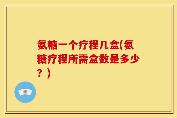 氨糖一个疗程几盒(氨糖疗程所需盒数是多少？)