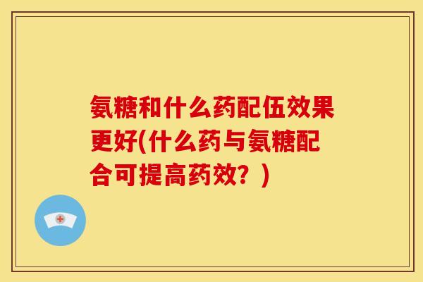 氨糖和什么药配伍效果更好(什么药与氨糖配合可提高？)