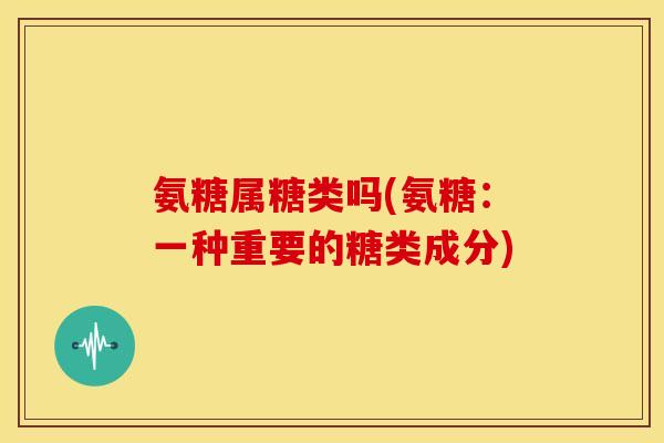 氨糖属糖类吗(氨糖:一种重要的糖类成分) 氨糖属糖类吗(氨糖:一种重要的糖类成分)