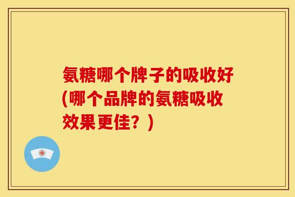 氨糖哪个牌子的吸收好(哪个品牌的氨糖吸收效果更佳？)