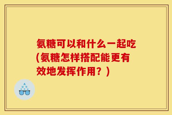 氨糖可以和什么一起吃(氨糖怎样搭配能更有效地发挥作用?) 氨糖可以和什么一起吃(氨糖怎样搭配能更有效地发挥作用?)