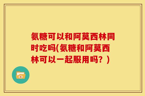 氨糖可以和阿莫西林同时吃吗(氨糖和阿莫西林可以一起服用吗？)