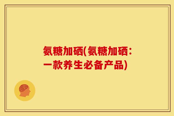 氨糖加硒(氨糖加硒：一款养生必备产品)