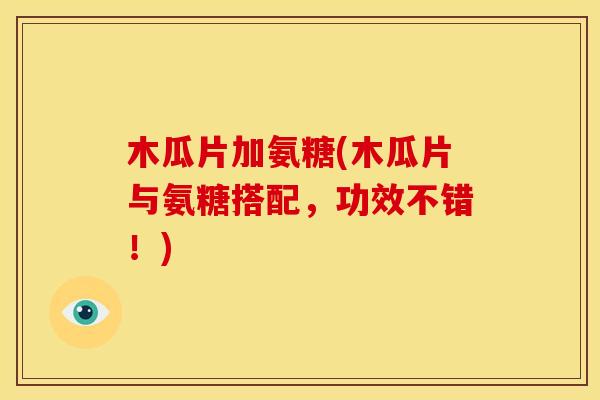 木瓜片加氨糖(木瓜片与氨糖搭配，功效不错！)