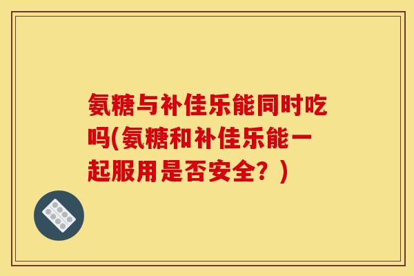 氨糖与补佳乐能同时吃吗(氨糖和补佳乐能一起服用是否安全？)
