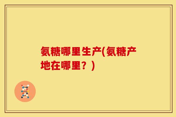 氨糖哪里生产(氨糖产地在哪里?) 氨糖哪里生产(氨糖产地在哪里?)