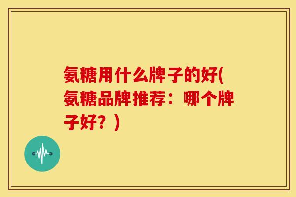 氨糖用什么牌子的好(氨糖品牌推荐：哪个牌子好？)