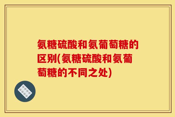 氨糖硫酸和氨葡萄糖的区别(氨糖硫酸和氨葡萄糖的不同之处) 氨糖硫酸和氨葡萄糖的区别(氨糖硫酸和氨葡萄糖的不同之处)