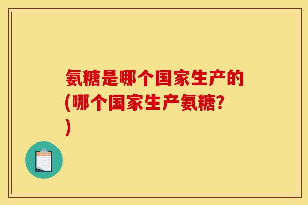 氨糖是哪个国家生产的(哪个国家生产氨糖?) 氨糖是哪个国家生产的(哪个国家生产氨糖?)