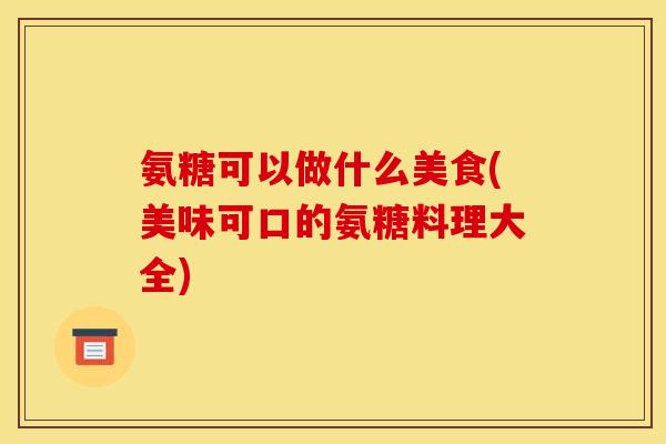 氨糖可以做什么美食(美味可口的氨糖料理大全)