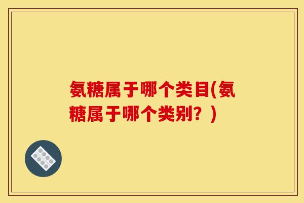 氨糖属于哪个类目(氨糖属于哪个类别?) 氨糖属于哪个类目(氨糖属于哪个类别?)