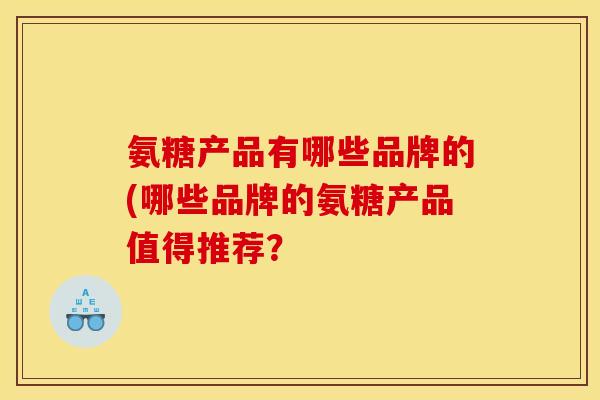 氨糖产品有哪些品牌的(哪些品牌的氨糖产品值得推荐? 氨糖产品有哪些品牌的(哪些品牌的氨糖产品值得推荐?