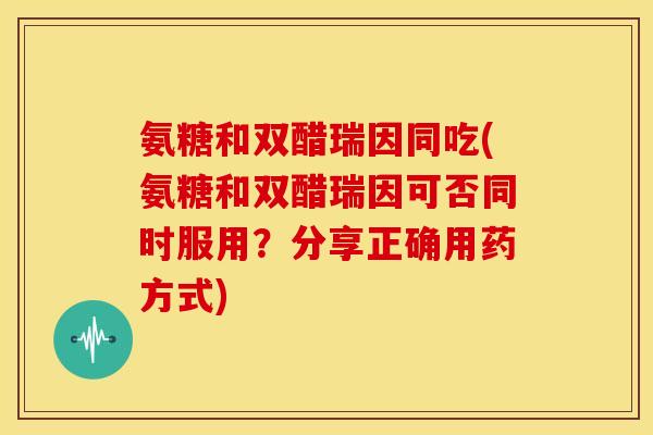 氨糖和双醋瑞因同吃(氨糖和双醋瑞因可否同时服用？分享正确用药方式)