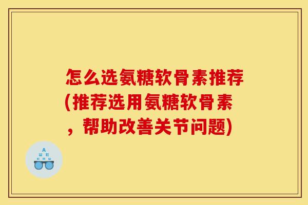 怎么选氨糖软骨素推荐(推荐选用氨糖软骨素，帮助改善关节问题)