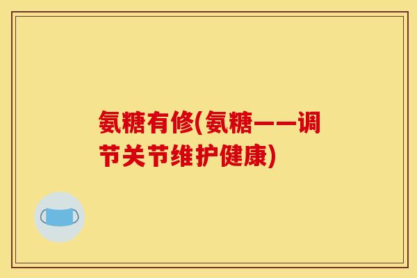氨糖有修(氨糖——调节关节维护健康) 氨糖有修(氨糖——调节关节维护健康)