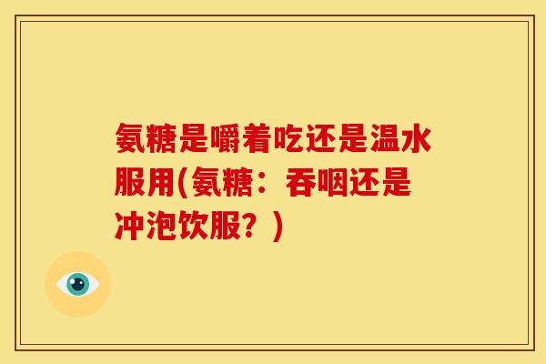 氨糖是嚼着吃还是温水服用(氨糖:吞咽还是冲泡饮服?) 氨糖是嚼着吃还是温水服用(氨糖:吞咽还是冲泡饮服?)