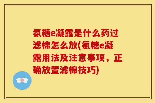 氨糖e凝露是什么药过滤棉怎么放(氨糖e凝露用法及注意事项,正确放置滤棉技巧) 氨糖e凝露是什么药过滤棉怎么放(氨糖e凝露用法及注意事项,正确放置滤棉技巧)