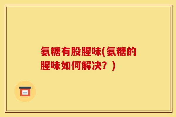 氨糖有股腥味(氨糖的腥味如何解决?) 氨糖有股腥味(氨糖的腥味如何解决?)