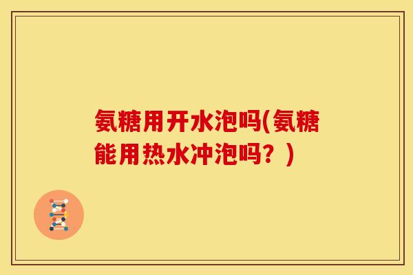 氨糖用开水泡吗(氨糖能用热水冲泡吗？)