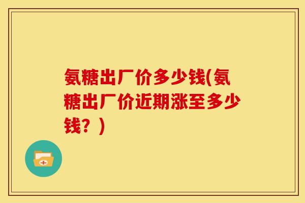 氨糖出厂价多少钱(氨糖出厂价近期涨至多少钱?) 氨糖出厂价多少钱(氨糖出厂价近期涨至多少钱?)