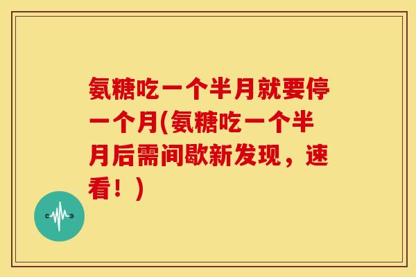 氨糖吃一个半月就要停一个月(氨糖吃一个半月后需间歇新发现,速看!) 氨糖吃一个半月就要停一个月(氨糖吃一个半月后需间歇新发现,速看!)