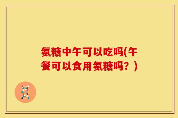 氨糖中午可以吃吗(午餐可以食用氨糖吗？)