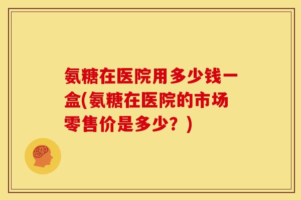 氨糖在医院用多少钱一盒(氨糖在医院的市场零售价是多少?) 氨糖在医院用多少钱一盒(氨糖在医院的市场零售价是多少?)
