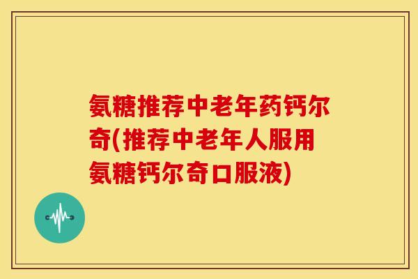 氨糖推荐中老年药钙尔奇(推荐中老年人服用氨糖钙尔奇口服液) 氨糖推荐中老年药钙尔奇(推荐中老年人服用氨糖钙尔奇口服液)