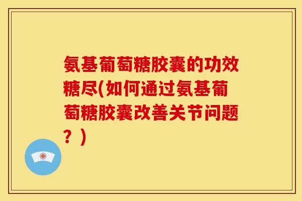 氨基葡萄糖胶囊的功效糖尽(如何通过氨基葡萄糖胶囊改善关节问题？)